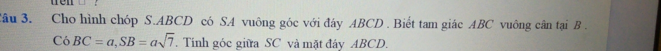 wen 
Câu 3. Cho hình chóp S. ABCD có SA vuông góc với đáy ABCD. Biết tam giác ABC vuông cân tại B. 
Có BC=a, SB=asqrt(7). Tính góc giữa SC và mặt đáy ABCD.