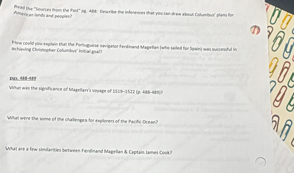 Read the “Sources from the Past” pg. 488: Describe the inferences that you can draw about Columbus’ plans for 00
American lands and peoples? 
D 
How could you explain that the Portuguese navigator Ferdinand Magellan (who sailed for Spain) was successful in * Ô ộ 
achieving Christopher Columbus’ initial goal? 
Pgs. 488-489 
981 
What was the significance of Magellan's voyage of 1519-1522 (p. 488-489)? 
What were the some of the challenges for explorers of the Pacific Ocean? 
What are a few similarities between Ferdinand Magellan & Captain James Cook?