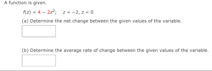 A function is given.
f(z)=4-2z^2; z=-2, z=0
(a) Determine the net change between the given values of the variable. 
(b) Determine the average rate of change between the given values of the variable.