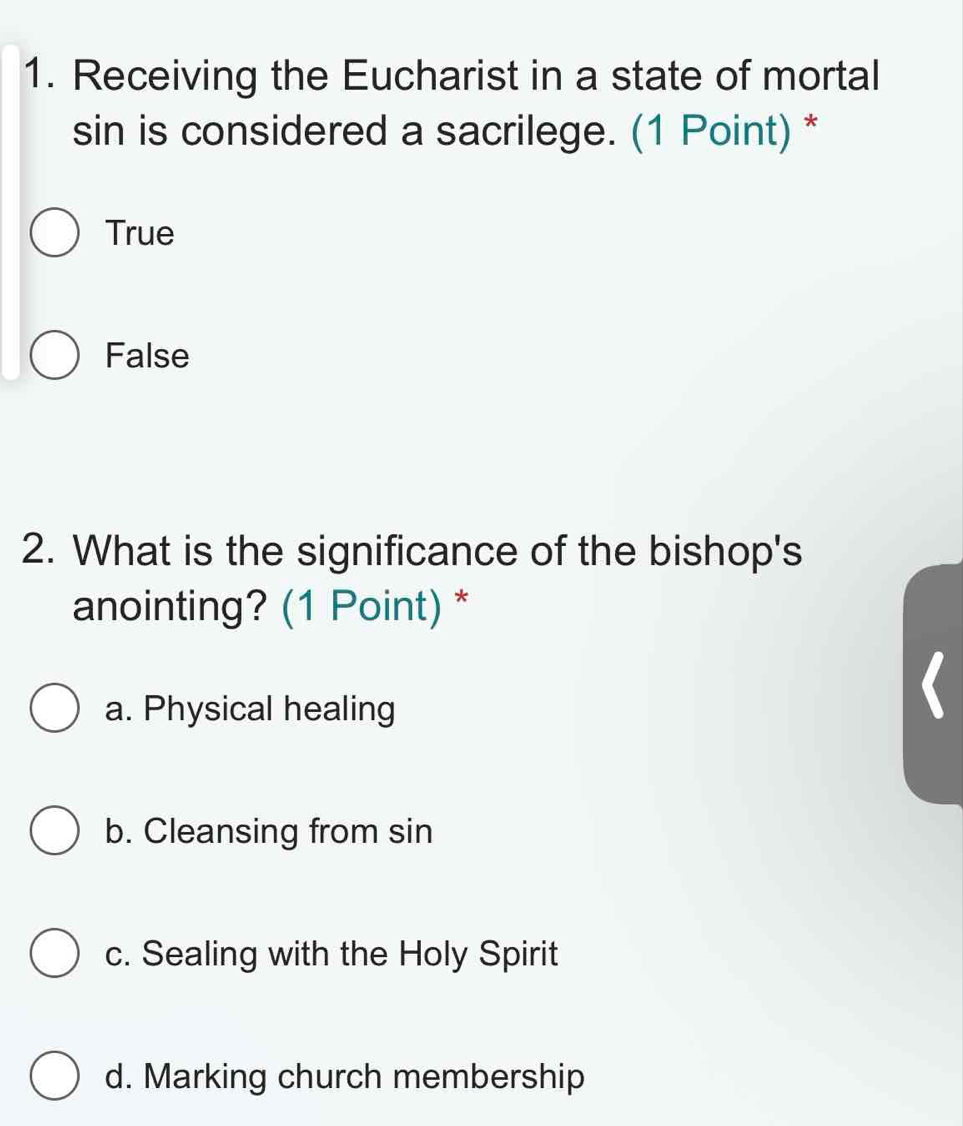 Receiving the Eucharist in a state of mortal
sin is considered a sacrilege. (1 Point) *
True
False
2. What is the significance of the bishop's
anointing? (1 Point) *
a. Physical healing
b. Cleansing from sin
c. Sealing with the Holy Spirit
d. Marking church membership