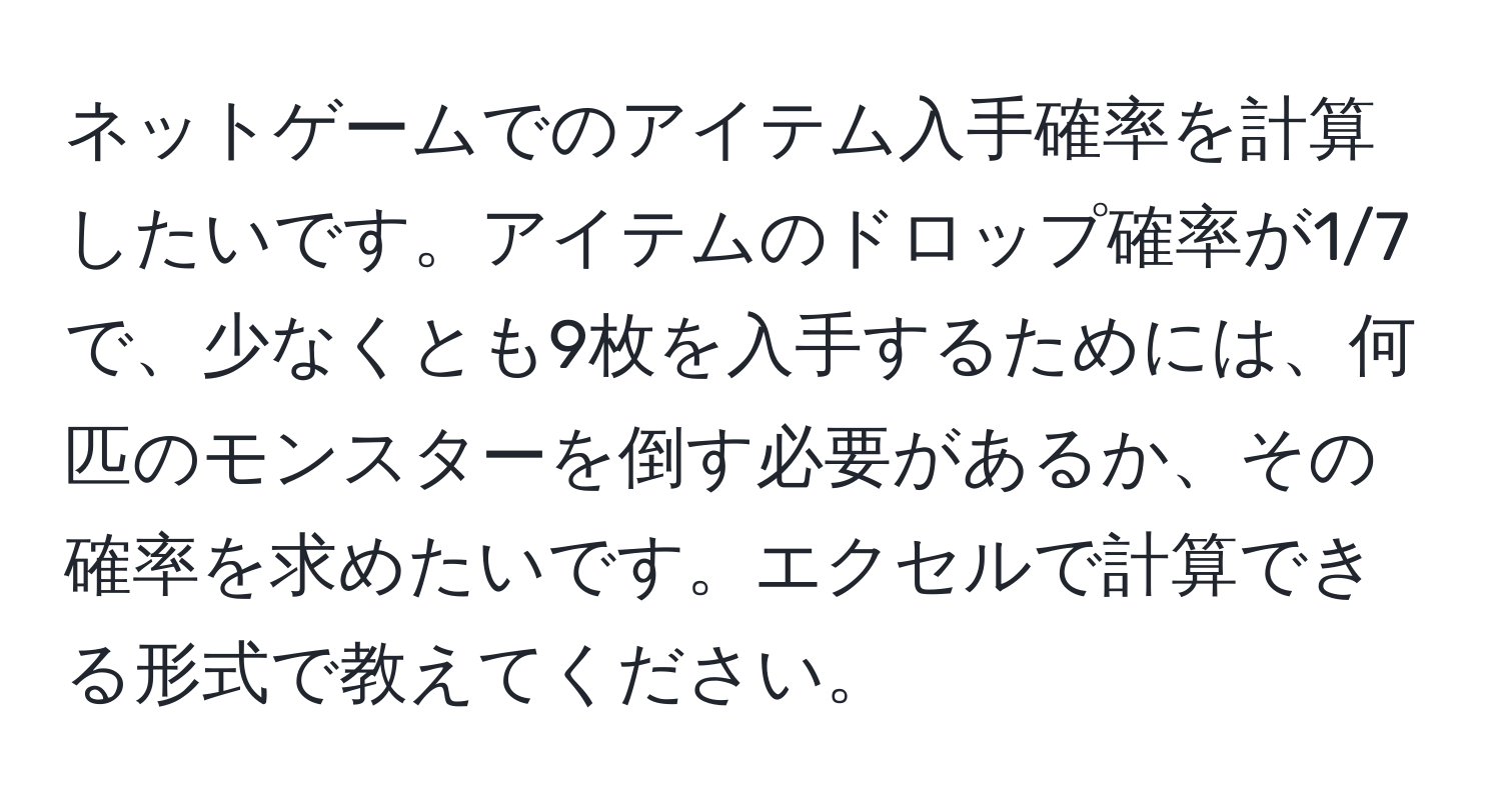 ネットゲームでのアイテム入手確率を計算したいです。アイテムのドロップ確率が1/7で、少なくとも9枚を入手するためには、何匹のモンスターを倒す必要があるか、その確率を求めたいです。エクセルで計算できる形式で教えてください。