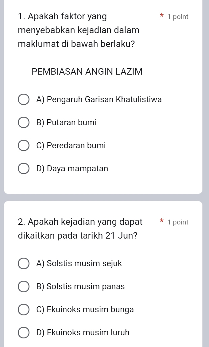 Apakah faktor yang 1 point
menyebabkan kejadian dalam
maklumat di bawah berlaku?
PEMBIASAN ANGIN LAZIM
A) Pengaruh Garisan Khatulistiwa
B) Putaran bumi
C) Peredaran bumi
D) Daya mampatan
2. Apakah kejadian yang dapat 1 point
dikaitkan pada tarikh 21 Jun?
A) Solstis musim sejuk
B) Solstis musim panas
C) Ekuinoks musim bunga
D) Ekuinoks musim luruh