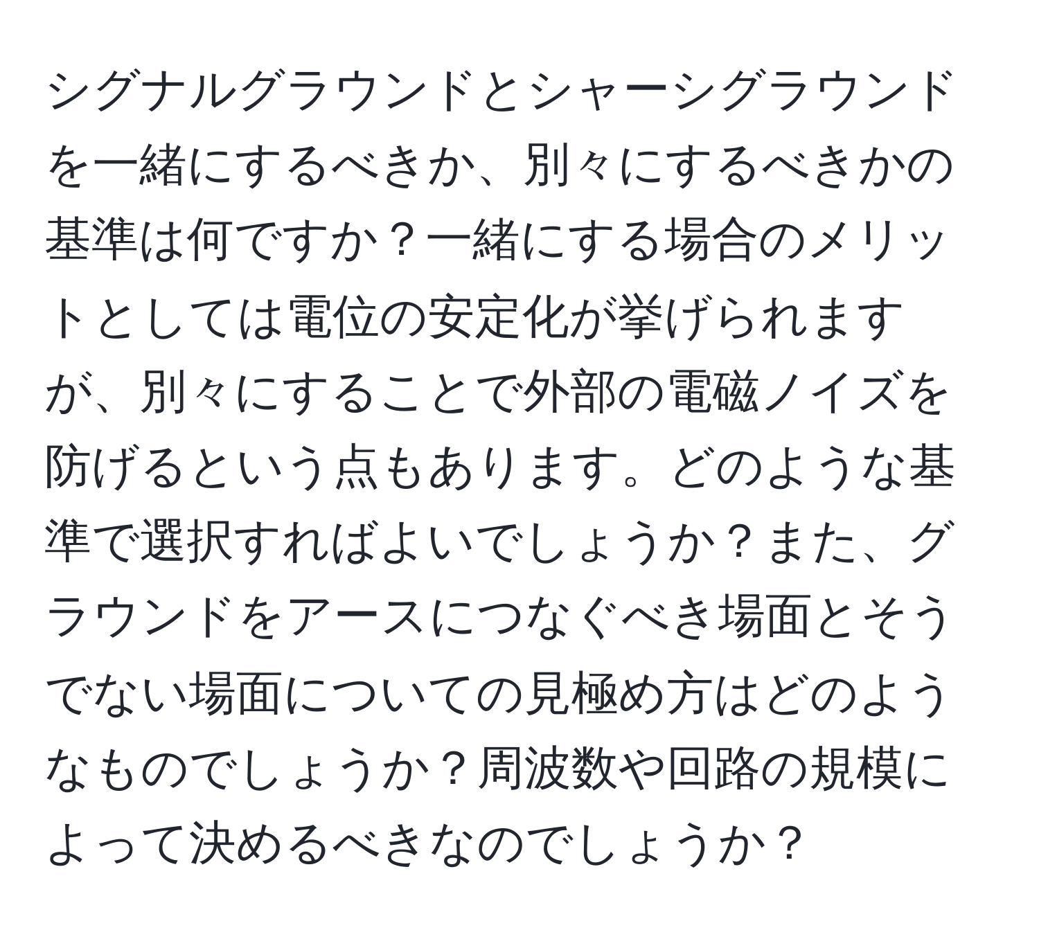 シグナルグラウンドとシャーシグラウンドを一緒にするべきか、別々にするべきかの基準は何ですか？一緒にする場合のメリットとしては電位の安定化が挙げられますが、別々にすることで外部の電磁ノイズを防げるという点もあります。どのような基準で選択すればよいでしょうか？また、グラウンドをアースにつなぐべき場面とそうでない場面についての見極め方はどのようなものでしょうか？周波数や回路の規模によって決めるべきなのでしょうか？