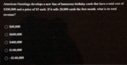 American Greetings develops a new line of humorous birthday cards that have a total cost of
$200,000 and a price of $3 each. If it sells 20,000 cards the first month, what is its total
revenue?
560.000
$600,000
$400,000
S140,000
− $140,000