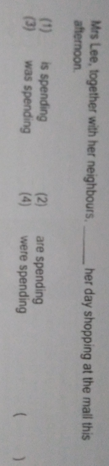 Mrs Lee, together with her neighbours. _her day shopping at the mall this 
afternoon. 
(1) is spending (2) are spending 
(3) was spending (4) were spending ( )