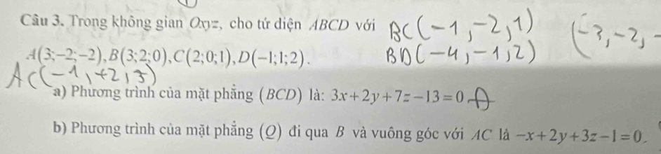 Trong không gian Oxyz, cho tứ diện ABCD với
A(3;-2;-2), B(3;2;0), C(2;0;1), D(-1;1;2). 
Ta) Phương trình của mặt phẳng (BCD) là: 3x+2y+7z-13=0
b) Phương trình của mặt phẳng (Q) đi qua B và vuông góc với AC là -x+2y+3z-1=0