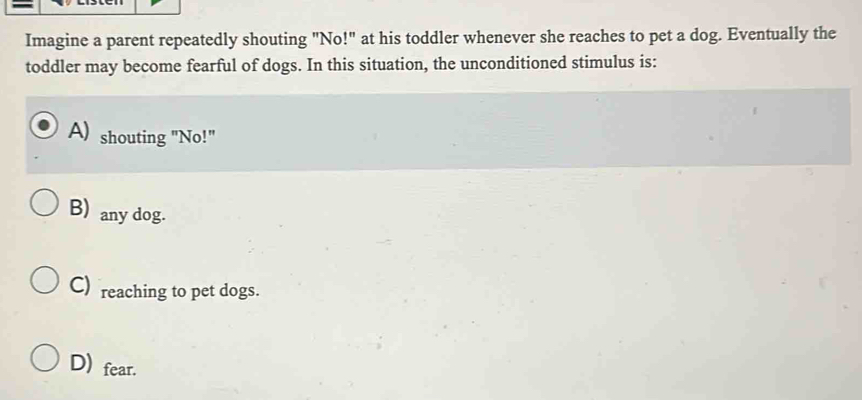 Imagine a parent repeatedly shouting "No!" at his toddler whenever she reaches to pet a dog. Eventually the
toddler may become fearful of dogs. In this situation, the unconditioned stimulus is:
A) shouting "No!"
B) any dog.
C) reaching to pet dogs.
D) fear.