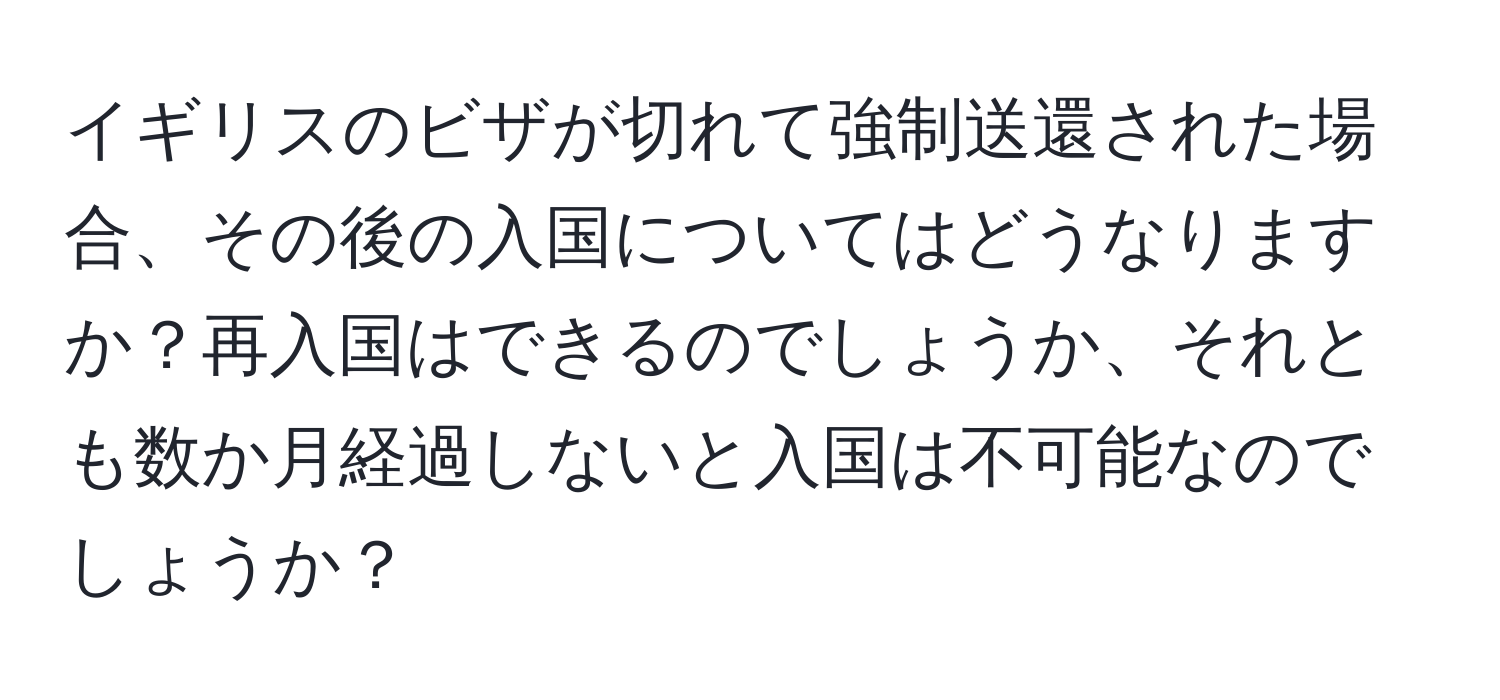イギリスのビザが切れて強制送還された場合、その後の入国についてはどうなりますか？再入国はできるのでしょうか、それとも数か月経過しないと入国は不可能なのでしょうか？