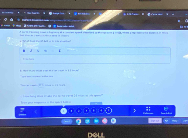 Ninw York CE Google Dacs Uns tled doou 7.2.6 Practicn el a car tran 
doe1nyc.ilclassroom.com. e/0ments/1V29222/sonte s = 
1 Cmal Maos O CASTE SYSTEM, H.. Caniel Hain - Indef A B 
A car is traveling down a highway at a constant speed, described by the equation d=654
that the car travels at this speed in f hours. , where a represents the distance, in miles. 
a. What does the 65 tell us in this situation? 
B I x 
Type here 
b. How many miles does the car travel in 1.5 hours? 
Type your answer in the box. 
The car travels 97.5 miles in 1.5 hours. 
c. How long does it take the car to travel 26 miles at this speed? 
Type your response in the space below.
1 2 3 4 5 6 7 Fullscreer 
Sidebar Save & Exit 
Dook 1 Sign out Oet 21 3:09