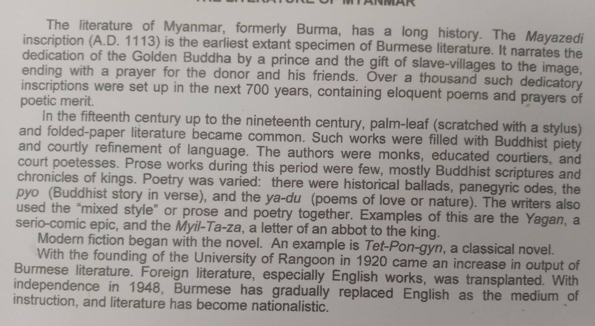 The literature of Myanmar, formerly Burma, has a long history. The Mayazedi 
inscription (A. D. 1113) is the earliest extant specimen of Burmese literature. It narrates the 
dedication of the Golden Buddha by a prince and the gift of slave-villages to the image, 
ending with a prayer for the donor and his friends. Over a thousand such dedicatory 
inscriptions were set up in the next 700 years, containing eloquent poems and prayers of 
poetic merit. 
In the fifteenth century up to the nineteenth century, palm-leaf (scratched with a stylus) 
and folded-paper literature became common. Such works were filled with Buddhist piety 
and courtly refinement of language. The authors were monks, educated courtiers, and 
court poetesses. Prose works during this period were few, mostly Buddhist scriptures and 
chronicles of kings. Poetry was varied: there were historical ballads, panegyric odes, the 
pyo (Buddhist story in verse), and the ya-du (poems of love or nature). The writers also 
used the “mixed style” or prose and poetry together. Examples of this are the Yagan, a 
serio-comic epic, and the Myil-Ta-za, a letter of an abbot to the king. 
Modern fiction began with the novel. An example is Tet-Pon-gyn, a classical novel. 
With the founding of the University of Rangoon in 1920 came an increase in output of 
Burmese literature. Foreign literature, especially English works, was transplanted. With 
independence in 1948, Burmese has gradually replaced English as the medium of 
instruction, and literature has become nationalistic.