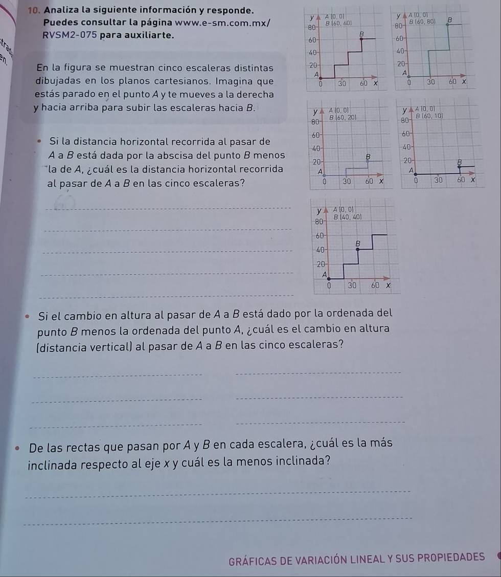 Analiza la siguiente información y responde.
y A(0,0)
Puedes consultar la página www.e-sm.com.mx/ 80 B(60,80) B
RVSM2-075 para auxiliarte. 60
trad
40-
  
En la figura se muestran cinco escaleras distintas 
20
dibujadas en los planos cartesianos. Imagina que 30 60 x
estás parado en el punto A y te mueves a la derecha
y hacia arriba para subir las escaleras hacia B.
Si la distancia horizontal recorrida al pasar de
A a B está dada por la abscisa del punto B menos 
la de A, ¿cuál es la distancia horizontal recorrida 
al pasar de A a B en las cinco escaleras?
 
_
_
_
_
_
Si el cambio en altura al pasar de A a B está dado por la ordenada del
punto B menos la ordenada del punto A, ¿cuál es el cambio en altura
(distancia vertical) al pasar de A a B en las cinco escaleras?
_
_
_
_
_
_
De las rectas que pasan por A y B en cada escalera, ¿cuál es la más
inclinada respecto al eje x y cuál es la menos inclinada?
_
_
gráficas de variación lineal y suS propiedades