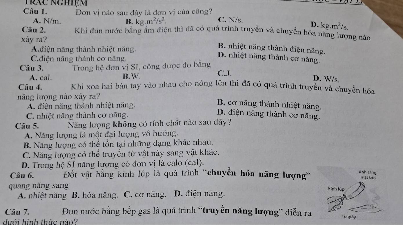 Trăc nghiệm
Câu 1. Đơn vị nào sau đây là đơn vị của công?
A. N/m. B. kg.m^2/s^2.
C. N/s.
D. kg.m^2/s.
Câu 2. Khi đun nước bằng ẩm điện thì đã có quá trình truyền và chuyền hóa năng lượng nào
xảy ra?
Adiện năng thành nhiệt năng.
B. nhiệt năng thành điện năng.
C.điện năng thành cơ năng.
D. nhiệt năng thành cơ năng.
Câu 3.  Trong hệ đơn vị SI, công được đo bằng
A. cal. B.W.
C.J. D. W/s.
Câu 4. Khi xoa hai bàn tay vào nhau cho nóng lên thì đã có quá trình truyền và chuyển hóa
năng lượng nào xảy ra?
A. điện năng thành nhiệt năng.
B. cơ năng thành nhiệt năng.
C. nhiệt năng thành cơ năng.
D. điện năng thành cơ năng.
Câu 5. Năng lượng không có tính chất nào sau đây?
A. Năng lượng là một đại lượng vô hướng.
B. Năng lượng có thể tồn tại những dạng khác nhau.
C. Năng lượng có thể truyền từ vật này sang vật khác.
D. Trong hệ SI năng lượng có đơn vị là calo (cal).
Câu 6. Đốt vật bằng kính lúp là quá trình “chuyển hóa năng lượng”
quang năng sang
A. nhiệt năng B. hóa năng. C. cơ năng. D. điện năng.
Câu 7. Đun nước bằng bếp gas là quá trình “truyền năng lượng” diễn ra
dưới hình thức nào?