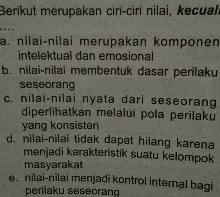 Berikut merupakan ciri-ciri nilai, kecuali
….
a. nilai-nilai merupakan komponen
intelektual dan emosional
b. nilai-nilai membentuk dasar perilaku
seseorang
c. nilai-nilai nyata dari seseorang
diperlihatkan melalui pola perilaku
yang konsisten
d. nilai-nilai tidak dapat hilang karena
menjadi karakteristik suatu kelompok
masyarakat
e. nilai-nilai menjadi kontrol internal bagi
perilaku seseorang