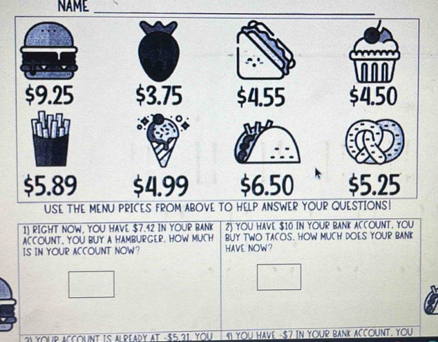 NAME 
1) RIGHT NOW, YOU HAVE $7.42 IN YOUR BANK 2) YOU HAVE $10 IN YOUR BANK ACCOUNT. YOU 
ACCOUNT, YOU BUY A HAMBURGER. HOW MUCH BUY TWO TACOS. HOW MUCH DOES YOUR BANK 
IS IN YOUR ACCOUNT NOW? HAVE NOW? 
3I YOUP ACCOUNT IS ALREADY AT - $5.31. YOU 4I YOU HAVE - $7 IN YOUR BANK ACCOUNT. YOU