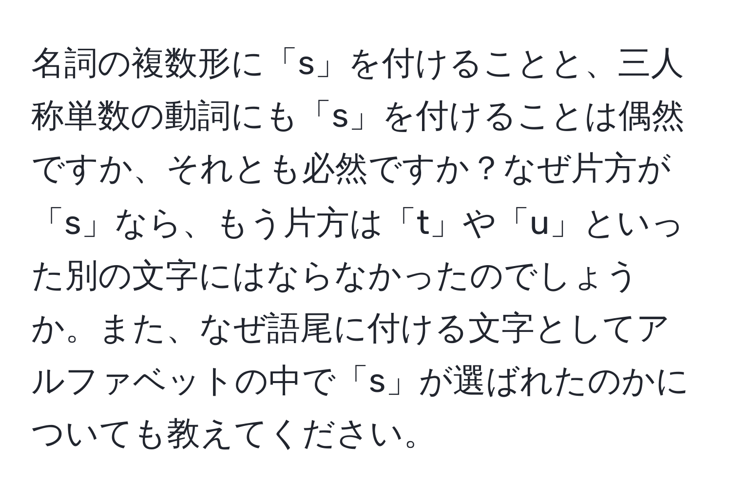 名詞の複数形に「s」を付けることと、三人称単数の動詞にも「s」を付けることは偶然ですか、それとも必然ですか？なぜ片方が「s」なら、もう片方は「t」や「u」といった別の文字にはならなかったのでしょうか。また、なぜ語尾に付ける文字としてアルファベットの中で「s」が選ばれたのかについても教えてください。