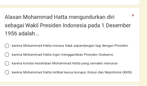 Alasan Mohammad Hatta mengundurkan diri
sebagai Wakil Presiden Indonesia pada 1 Desember
1956 adalah...
karena Mohammad Hatta merasa tidak sepandangan lagi dengan Presiden
karena Mohammad Hatta ingin menggantikan Presiden Soekarno
karena kondisi kesehatan Mohammad Hatta yang semakin menurun
karena Mohammad Hatta terlibat kasus korupsi, Kolusi dan Nepotisme (KKN)