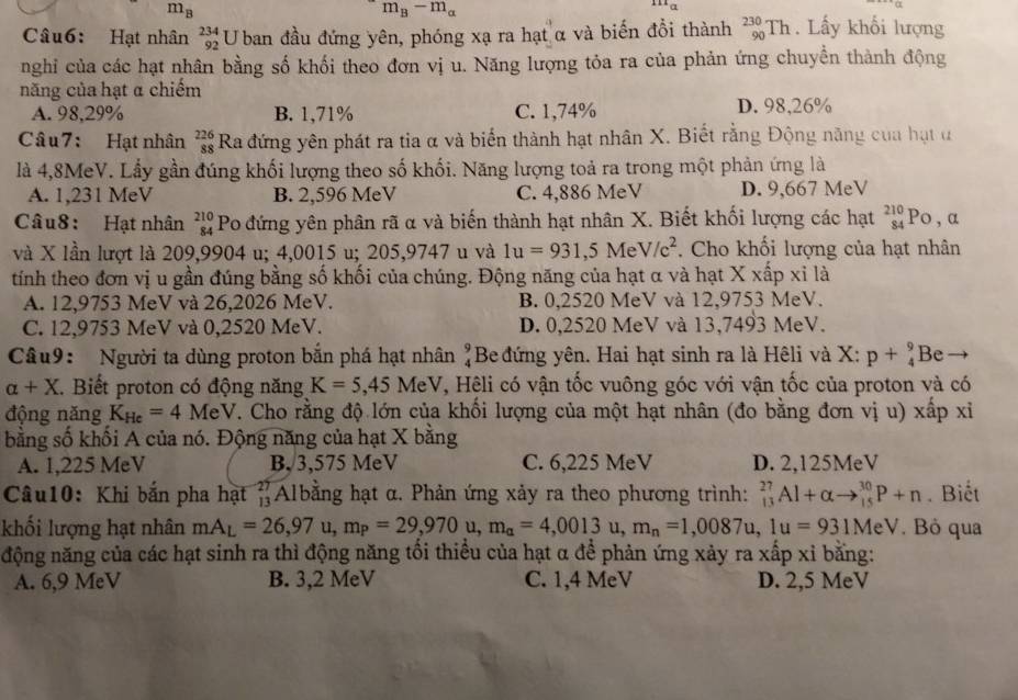 m_B
m_B-m_a^((111)a
Câu6: Hạt nhân beginarray)r 234 92endarray U ban đầu đứng yên, phóng xạ ra hạt α và biến đồi thành _(90)^(230)Th. Lấy khổi lượng
nghi của các hạt nhân bằng số khối theo đơn vị u. Năng lượng tỏa ra của phản ứng chuyền thành động
năng của hạt α chiếm
A. 98,29% B. 1,71% C. 1,74% D. 98,26%
Câu 7: Hạt nhân beginarrayr 226 88endarray Ra đứng yên phát ra tia α và biến thành hạt nhân X. Biết rằng Động năng của hạt ư
là 4,8MeV. Lầy gần đúng khối lượng theo số khối. Năng lượng toả ra trong một phản ứng là
A. 1,231 MeV B. 2,596 MeV C. 4,886 MeV D. 9,667 MeV
Câu8: Hạt nhân beginarrayr 210 84endarray Po đứng yên phân rã α và biến thành hạt nhân X. Biết khối lượng các hạt beginarrayr 210 84endarray Po , a
và X lần lượt là 209,9904 u; 4,0015 u; 205,9747 u và 1u=931,5MeV/c^2. Cho khối lượng của hạt nhân
tính theo đơn vị u gần đúng bằng số khối của chúng. Động năng của hạt α và hạt X xấp xỉ là
A. 12,9753 MeV và 26,2026 MeV. B. 0,2520 MeV và 12,9753 MeV.
C. 12,9753 MeV và 0,2520 MeV. D. 0,2520 MeV và 13,7493 MeV.
Câu9: Người ta dùng proton bắn phá hạt nhân beginarrayr 9 4endarray Be đứng yên. Hai hạt sinh ra là Hêli và X: p+beginarrayr 9 4endarray Be
alpha +X. Biết proton có động năng K=5,45 MeV V, Hêli có vận tốc vuông góc với vận tốc của proton và có
động năng K_He=4MeV. Cho rằng độ lớn của khối lượng của một hạt nhân (đo bằng đơn vị u) xấp xỉ
bằng số khối A của nó. Động năng của hạt X bằng
A. 1,225 MeV B, 3,575 MeV C. 6,225 MeV D. 2,125MeV
Câu10: Khi bắn pha hạt (Albằng hạt α. Phản ứng xảy ra theo phương trình: _13)^(27)Al+alpha to _(15)^(30)P+n. Biết
khối lượng hạt nhân mA_L=26,97u,m_P=29,970u,m_a=4,0013u,m_n=1,0087u,1u=931MeV. Bỏ qua
động năng của các hạt sinh ra thì động năng tối thiều của hạt α để phản ứng xảy ra xấp xỉ bằng:
A. 6,9 MeV B. 3,2 MeV C. 1,4 MeV D. 2,5 MeV