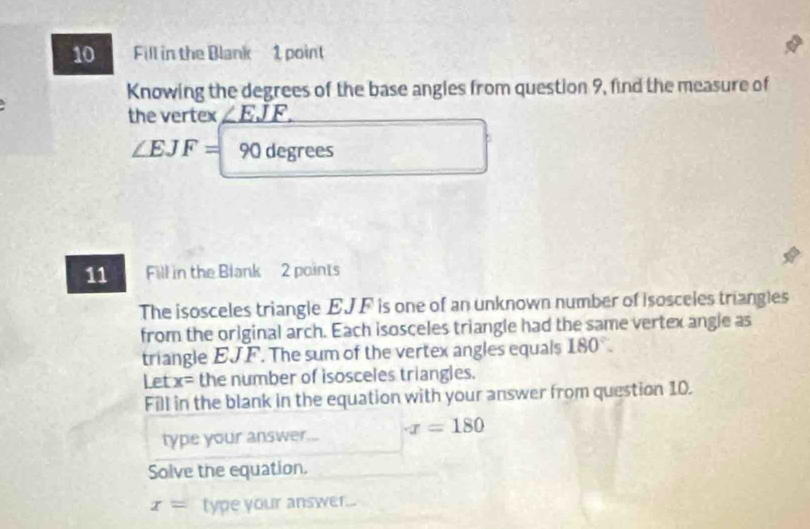 Fill in the Blank 1 point 
Knowing the degrees of the base angles from question 9, find the measure of 
the vertex _ ∠ EJF.
∠ EJF= 90 degrees
11 Fill in the Blank 2 points 
The isosceles triangle EJF is one of an unknown number of isosceles triangles 
from the original arch. Each isosceles triangle had the same vertex angle as 
triangle EJF. The sum of the vertex angles equals 180°. 
Let x= the number of isosceles triangles. 
Fill in the blank in the equation with your answer from question 10. 
type your answer... x=180
Solve the equation.
x= type your answer...