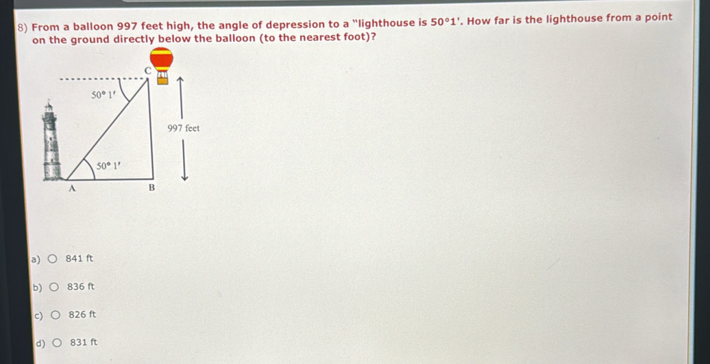 From a balloon 997 feet high, the angle of depression to a "lighthouse is 50°1'. How far is the lighthouse from a point
on the ground directly below the balloon (to the nearest foot)?
a) 841 ft
b) 836 ft
c 826 ft
d) 831 ft