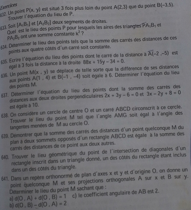 Exercices
632. Un point P(x,y) est situé 3 fois plus loin du point A(2,3) que du point B(-3,5).
Trouver l'équation du lieu de P.
833. Soit [A_1B_1] et [A_2B_2] deux segments de droites.
Quel est le lieu des points P pour lesquels les aires des triangies PA_1B_1 et
PA_2B_2 ont une somme constante k^2 ?
534. Déterminer le lieu des points tels que la somme des carrés des distances de ces
points aux quatre côtés d'un carré soit constante.
635. Ecrire l'équation du lieu des points dont le carré de la distance à vector A(-2,-5) est
égal à 3 fois la distance à la droite 88x+15y-34=0.
636. Un point M(x,y) se déplace de telle sorte que la différence de ses distances
aux points A(1,4) et B(-1,-4) soit égale à 6. Déterminer l'équation du lieu
des points M.
£37. Déterminer l'équation du lieu des points dont la somme des carrés des
distances aux deux droites perpendiculaires 2x+3y-6=0 et 3x-2y+8=0
est égale à 10.
38. On considère un cercle de centre O et un carré ABCD circonscrit à ce cercle.
Trouver le lieu du point M tel que l'angle AMG soit égal à l'angle des
tangentes menées de M au cercle O,
639. Démontrer que la somme des carrés des distances d'un point quelconque M du
plan à deux sommets opposés d'un rectangle ABCD est égale à la somme des
carrés des distances de ce point aux deux autres.
640. Trouver le lieu géométrique du point de l'intersection de diagonales d'un
rectangle inscrit dans un triangle donné, un des côtés du rectangle étant inclus
dans un des côtés du triangle.
641. Dans un repère orthonormé de plan d'axes x et y et d'origine O, on donne un
point quelconque M et ses projections orthogonales A sur x et B sur y.
Déterminer le lieu du point M sachant que :
a) d(O,A)+d(O,B)=1 c) le coefficient angulaire de AB est 2.
b) d(O,B)-d(O,A)=2