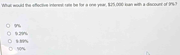 What would the effective interest rate be for a one year, $25,000 loan with a discount of 9%?
9%
9.29%
9.89%
10%