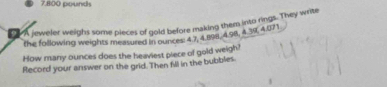 7.800 pounds
A jeweler weighs some pieces of gold before making them into rings. They write 
the following weights measured in ounces: 4 7, 4.8198, 4.98, 4 39, 4.071
How many ounces does the heaviest piece of gold weigh? 
Record your answer on the grid. Then fill in the bubbles.