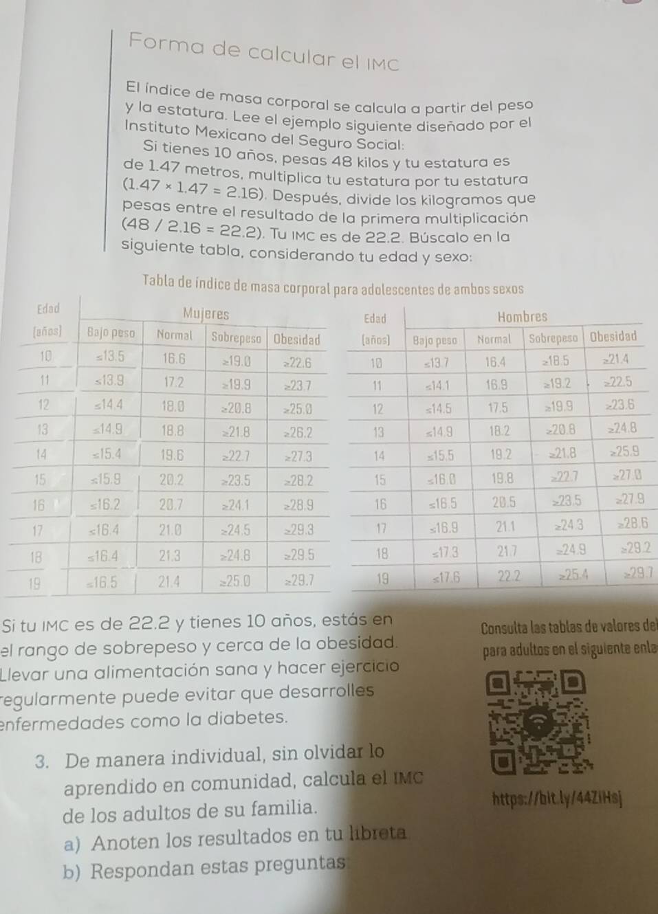 Forma de calcular el IMC
El índice de masa corporal se calcula a partir del peso
y la estatura. Lee el ejemplo siguiente diseñado por el
Instituto Mexicano del Seguro Social:
Si tienes 10 años, pesas 48 kilos y tu estatura es
de 1.47 metros, multiplica tu estatura por tu estatura
(1.47* 1.47=2.16). Después, divide los kilogramos que
pesas entre el resultado de la primera multiplicación
(48/2.16=22.2). Tu IMC es de 22.2. Búscalo en la
siguiente tabla, considerando tu edad y sexo:
Tabla de índice de masadolescentes de ambos sexos
Si tu IMC es de 22.2 y tienes 10 años, estás en
Consulta las tablas de valores de
el rango de sobrepeso y cerca de la obesidad.
para adultos en el siguiente enla
Llevar una alimentación sana y hacer ejercicio
regularmente puede evitar que desarrolles
enfermedades como la diabetes.
3. De manera individual, sin olvidar lo
aprendido en comunidad, calcula el IMC
de los adultos de su familia.
https://bit.ly/44ZiHsj
a) Anoten los resultados en tu libreta
b) Respondan estas preguntas