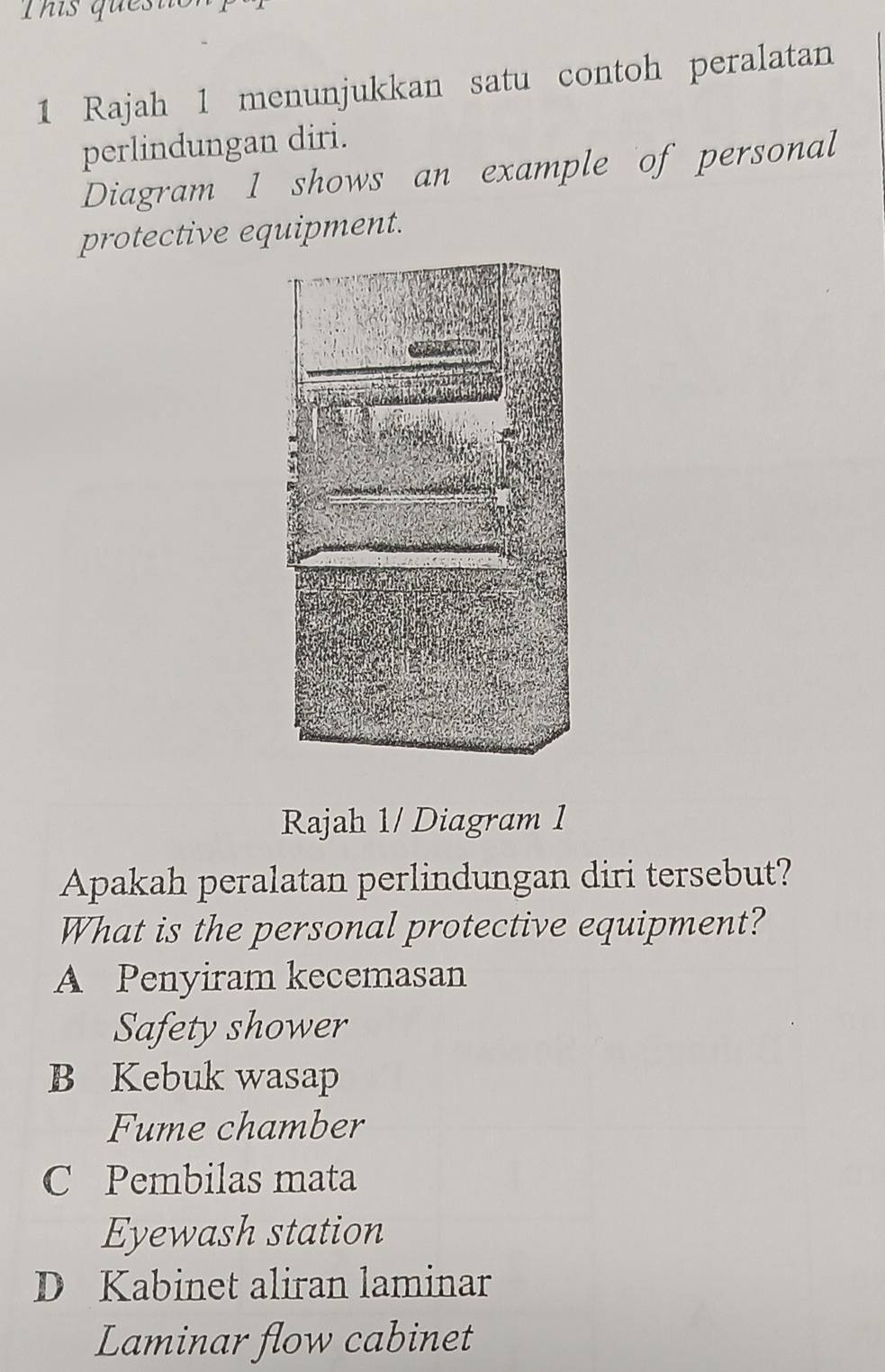 This questi
1 Rajah 1 menunjukkan satu contoh peralatan
perlindungan diri.
Diagram 1 shows an example of personal
protective equipment.
Rajah 1/ Diagram 1
Apakah peralatan perlindungan diri tersebut?
What is the personal protective equipment?
A Penyiram kecemasan
Safety shower
B Kebuk wasap
Fume chamber
C Pembilas mata
Eyewash station
D Kabinet aliran laminar
Laminar flow cabinet