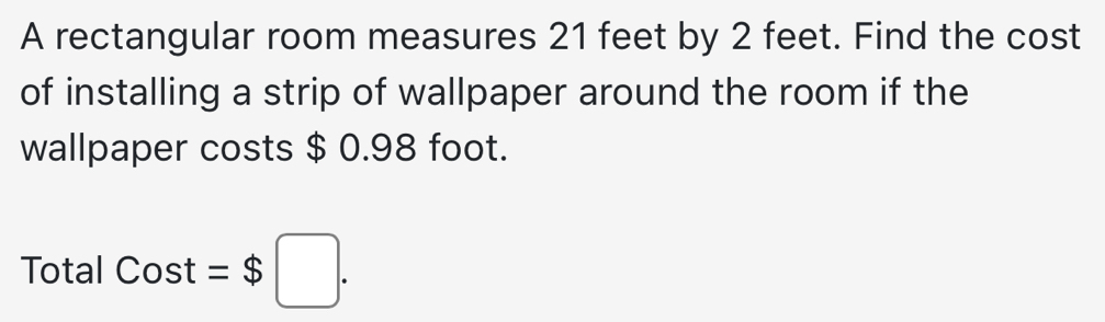 A rectangular room measures 21 feet by 2 feet. Find the cost 
of installing a strip of wallpaper around the room if the 
wallpaper costs $ 0.98 foot. 
Total Cost =$□.