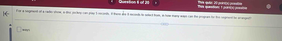 This quiz: 20 point(s) possible 
This question: 1 point(s) possible 
For a segment of a radio show, a disc jockey can play 5 records. If there are 8 records to select from, in how many ways can the program for this segment be arranged? 
ways