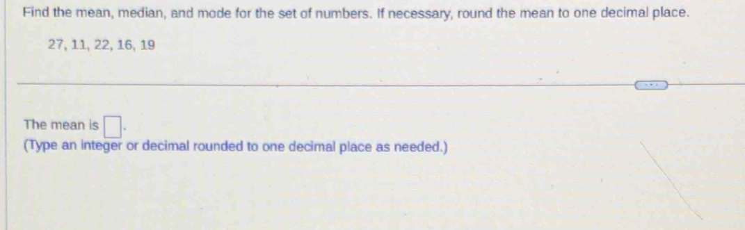 Find the mean, median, and mode for the set of numbers. If necessary, round the mean to one decimal place.
27, 11, 22, 16, 19
The mean is □. 
(Type an integer or decimal rounded to one decimal place as needed.)