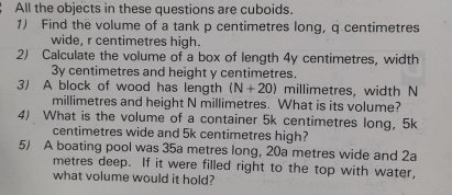 All the objects in these questions are cuboids. 
1) Find the volume of a tank p centimetres long, q centimetres
wide, r centimetres high. 
2) Calculate the volume of a box of length 4y centimetres, width
3y centimetres and height y centimetres. 
3) A block of wood has length (N+20) millimetres, width N
millimetres and height N millimetres. What is its volume? 
4) What is the volume of a container 5k centimetres long, 5k
centimetres wide and 5k centimetres high? 
5) A boating pool was 35a metres long, 20a metres wide and 2a
metres deep. If it were filled right to the top with water, 
what volume would it hold?