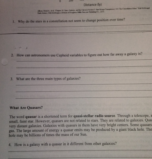 200
Distance (ly) 
Alisom, Mend A.., et al, ''Chaptar 30 Stars, Guizas, and the Univeese Section 3. Star Oroups/Transpareacy 193. The Consonllation Orion.'' Huit McDonpal 
Tarth Science, Holi McDoupal, a Division of Houghton Mialin Harcourt Pahinhing Co., 2010 
_ 
1. Why do the stars in a constellation not seem to change position over time? 
_ 
_ 
2. How can astronomers use Cepheid variables to figure out how far away a galaxy is? 
_ 
_ 
3. What are the three main types of galaxies? 
_ 
_ 
_ 
What Are Quasars? 
The word quasar is a shortened term for quasi-stellar radio source. Through a telescope, a 
small, faint star. However, quasars are not related to stars. They are related to galaxies. Qua 
very distant galaxies. Galaxies with quasars in them have very bright centers. Some quasars 
gas. The large amount of energy a quasar emits may be produced by a giant black hole. The 
hole may be billions of times the mass of our Sun. 
4. How is a galaxy with a quasar in it different from other galaxies? 
_ 
_