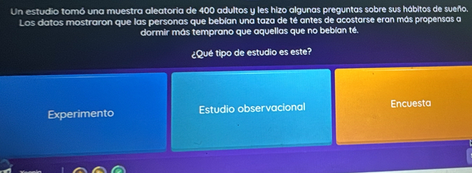 Un estudio tomó una muestra aleatoria de 400 adultos y les hizo algunas preguntas sobre sus hábitos de sueño.
Los datos mostraron que las personas que bebían una taza de té antes de acostarse eran más propensas a
dormir más temprano que aquellas que no bebían té.
¿Qué tipo de estudio es este?
Experimento Estudio observacional Encuesta