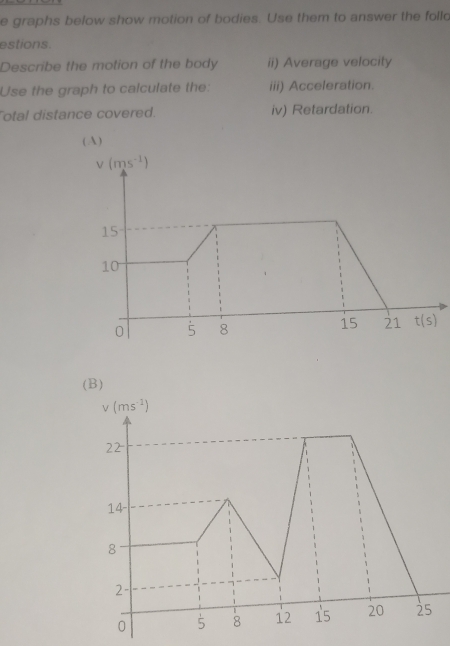 graphs below show motion of bodies. Use them to answer the folld
estions.
Describe the motion of the body ii) Average velocity
Use the graph to calculate the: iii) Acceleration.
Total distance covered. iv) Retardation.