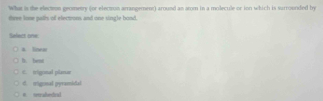 What is the electron geometry (or electron arrangement) around an atom in a molecule or ion which is surrounded by
three lone palls of electrons and one single bond.
Select one:
a. linear
b. bent
C. trigonal planar
d. trigonal pyramidal
e. tetrahedral