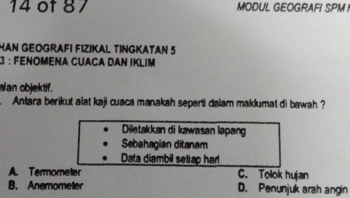 ot 87 MODUL GEOGRAFI SPM I
HAN GEOGRAFI FIZIKAL TINGKATAN 5
3 : FéNOmena CUACA DAn IKLim
lan objektif.
. Antara berikut alat kaji cuaca manakah seperti dalam maklumat di bawah ?
Diletakkan di kawasan lapang
Sebahagian ditanam
Data diambil setiap har
A. Termometer C. Tolok hujan
B. Anemometer D. Penunjuk arah angin