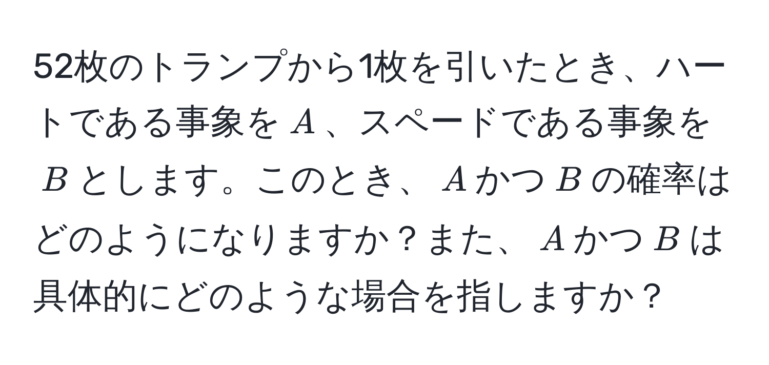 52枚のトランプから1枚を引いたとき、ハートである事象を$A$、スペードである事象を$B$とします。このとき、$A$かつ$B$の確率はどのようになりますか？また、$A$かつ$B$は具体的にどのような場合を指しますか？