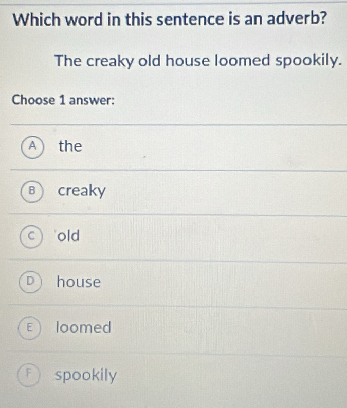 Which word in this sentence is an adverb?
The creaky old house loomed spookily.
Choose 1 answer:
a the
creaky
old
house
loomed
F spookily