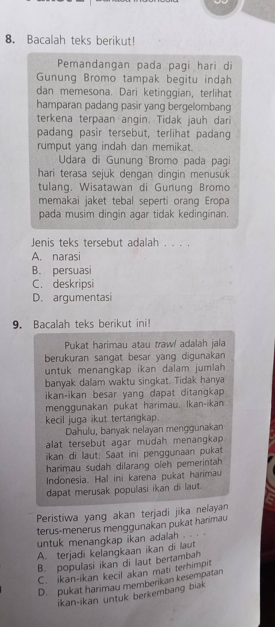 Bacalah teks berikut!
Pemandangan pada pagi hari di
Gunung Bromo tampak begitu indah
dan memesona. Dari ketinggian, terlihat
hamparan padang pasir yang bergelombang
terkena terpaan angin. Tidak jauh dari
padang pasir tersebut, terlihat padang
rumput yang indah dan memikat.
Udara di Gunung Bromo pada pagi
hari terasa sejuk dengan dingin menusuk
tulang. Wisatawan di Gunung Bromo
memakai jaket tebal seperti orang Eropa
pada musim dingin agar tidak kedinginan.
Jenis teks tersebut adalah . . . .
A. narasi
B. persuasi
C. deskripsi
D. argumentasi
9. Bacalah teks berikut ini!
Pukat harimau atau traw/ adalah jala
berukuran sangat besar yang digunakan
untuk menangkap ikan dalam jumlah
banyak dalam waktu singkat. Tidak hanya
ikan-ikan besar yang dapat ditangkap
menggunakan pukat harimau. Ikan-ikan
kecil juga ikut tertangkap.
Dahulu, banyak nelayan menggunakan
alat tersebut agar mudah menangkap 
ikan di laut. Saat ini penggunaan pukat
harimau sudah dilarang oleh pemerintah
Indonesia. Hal ini karena pukat harimau
dapat merusak populasi ikan di laut.
Peristiwa yang akan terjadi jika nelayan
terus-menerus menggunakan pukat harimau
untuk menangkap ikan adalah . . .
A. terjadi kelangkaan ikan di laut
B. populasi ikan di laut bertambah
C. ikan-ikan kecil akan mati terhimpit
D. pukat harimau memberikan kesempatan
ikan-ikan untuk berkembang biak