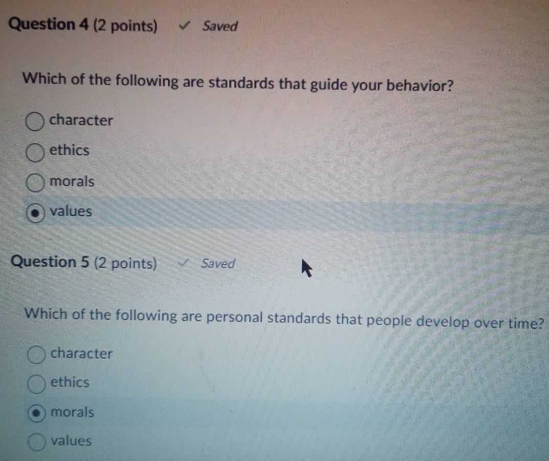 Saved
Which of the following are standards that guide your behavior?
character
ethics
morals
values
Question 5 (2 points) Saved
Which of the following are personal standards that people develop over time?
character
ethics
morals
values