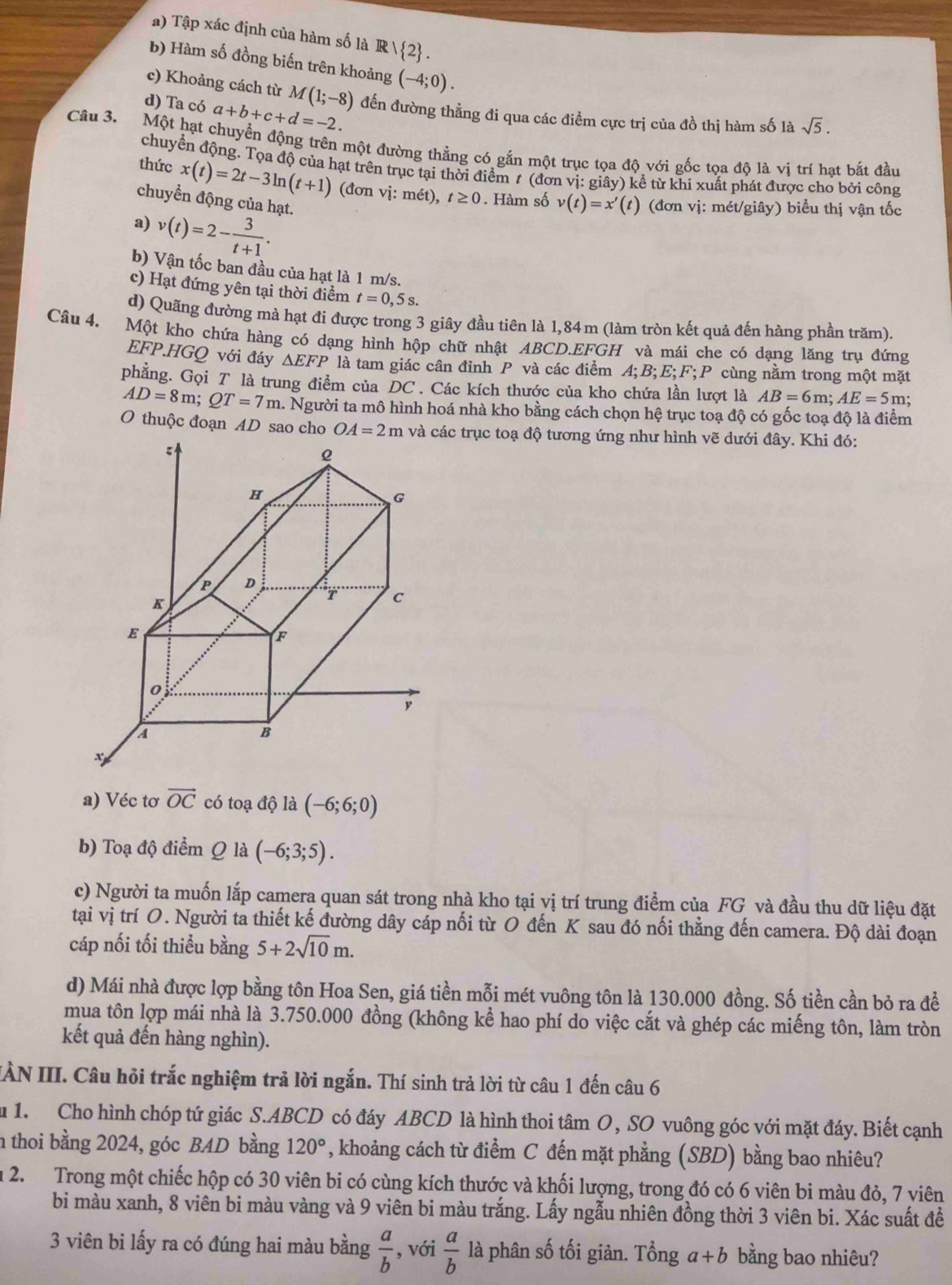 Tập xác định của hàm số là R   2 .
b) Hàm số đồng biến trên khoảng (-4;0).
c) Khoảng cách từ M(1;-8)
d) Ta có a+b+c+d=-2. đến đường thẳng đi qua các điểm cực trị của đồ thị hàm số là sqrt(5).
Câu 3. Một hạt chuyển động trên một đường thẳng có gắn một trục tọa độ với gốc tọa độ là vị trí hạt bắt đầu
chuyển động. Tọa độ của hạt trên trục tại thời điểm t (đơn vị: giây) kể từ khi xuất phát được cho bởi công
thức x(t)=2t-3ln (t+1) (đơn vị: mét), t≥ 0. Hàm số v(t)=x'(t
chuyền động của hạt.
a) v(t)=2- 3/t+1 .
) (đơn vị: mét/giây) biểu thị vận tốc
b) Vận tốc ban đầu của hạt là 1 m/s.
c) Hạt đứng yên tại thời điểm t=0,5s.
d) Quãng đường mà hạt đi được trong 3 giây đầu tiên là 1,84m (làm tròn kết quả đến hàng phần trăm).
Câu 4. Một kho chứa hàng có dạng hình hộp chữ nhật ABCD.EFGH và mái che có dạng lăng trụ đứng
EFP.HGQ với đáy △ EFP là tam giác cân đỉnh P và các điểm A;B;E;F;P * cù ng nằm trong một mặt
phẳng. Gọi T là trung điểm của DC . Các kích thước của kho chứa lần lượt là AB=6m;AE=5m
AD=8m;QT=7m a. Người ta mô hình hoá nhà kho bằng cách chọn hệ trục toạ độ có gốc toạ độ là điểm
O thuộc đoạn AD sao cho OA=2m c trục toạ độ tương ứng như hình vẽ dưới đây. Khi đó:
a) Véc tơ vector OC có toạ độ là (-6;6;0)
b) Toạ độ điểm Q là (-6;3;5).
c) Người ta muốn lắp camera quan sát trong nhà kho tại vị trí trung điểm của FG và đầu thu dữ liệu đặt
tại vị trí O. Người ta thiết kế đường dây cáp nối từ O đến K sau đó nối thẳng đến camera. Độ dài đoạn
cáp nối tối thiểu bằng 5+2sqrt(10)m.
d) Mái nhà được lợp bằng tôn Hoa Sen, giá tiền mỗi mét vuông tôn là 130.000 đồng. Số tiền cần bỏ ra để
mua tôn lợp mái nhà là 3.750.000 đồng (không kể hao phí do việc cắt và ghép các miếng tôn, làm tròn
kết quả đến hàng nghìn).
IÀN III. Câu hỏi trắc nghiệm trả lời ngắn. Thí sinh trả lời từ câu 1 đến câu 6
u 1. Cho hình chóp tứ giác S.ABCD có đáy ABCD là hình thoi tâm O , SO vuông góc với mặt đáy. Biết cạnh
n thoi bằng 2024, góc BAD bằng 120° , khoảng cách từ điểm C đến mặt phẳng (SBD) bằng bao nhiêu?
m 2.  Trong một chiếc hộp có 30 viên bi có cùng kích thước và khối lượng, trong đó có 6 viên bi màu đỏ, 7 viên
bi màu xanh, 8 viên bi màu vàng và 9 viên bi màu trắng. Lấy ngẫu nhiên đồng thời 3 viên bi. Xác suất để
3 viên bi lấy ra có đúng hai màu bằng  a/b  , với  a/b  là phân số tối giản. Tổng a+b bằng bao nhiêu?