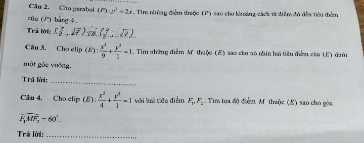 Cho parabol (P):y^2=2x. Tìm những điểm thuộc (P) sao cho khoảng cách từ điểm đó đến tiêu điểm 
của (P) bằng 4 . 
Trả lời: ( 7/2 ,1sqrt(7)). ( 7/2 ∴ -sqrt(7))... 
Câu 3. Cho elip (E) :  x^2/9 + y^2/1 =1. Tìm những điểm M thuộc (E) sao cho nó nhìn hai tiêu điểm của (E) dưới 
một góc vuông. 
Trả lời: 
_ 
Câu 4. Cho elip (E) :  x^2/4 + y^2/1 =1 với hai tiêu điểm F_1, F_2. Tìm tọa độ điểm M thuộc (E) sao cho góc
widehat F_1MF_2=60°. 
Trả lời:_