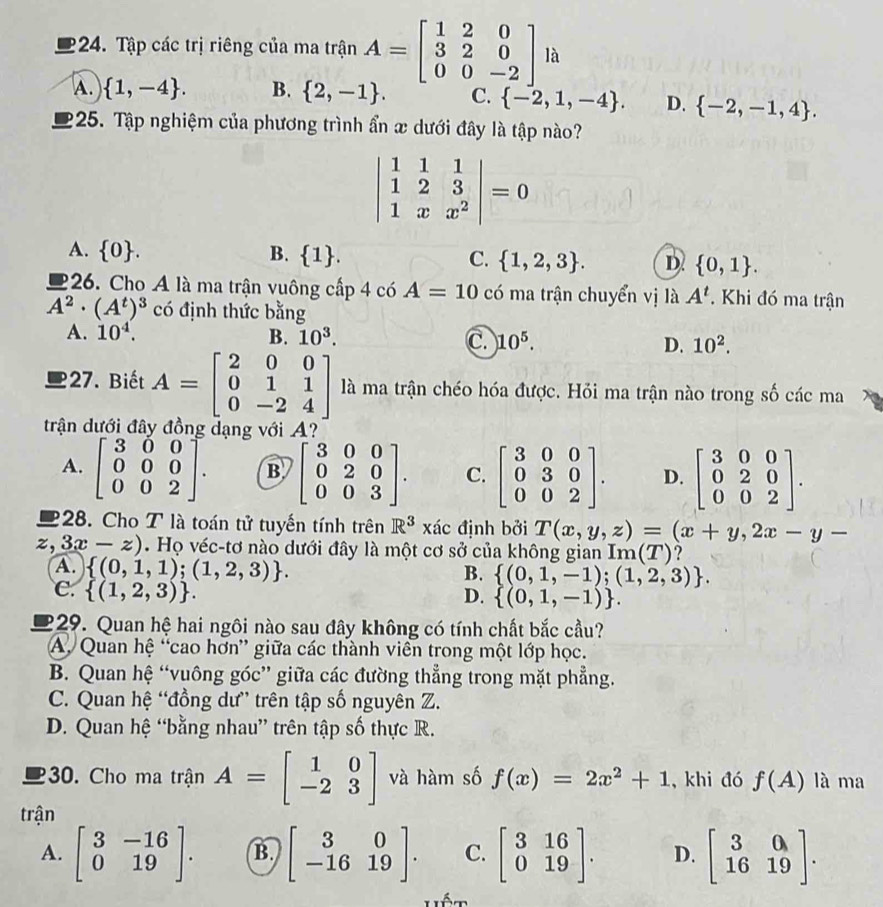 Tập các trị riêng của ma trận A=beginbmatrix 1&2&0 3&2&0 0&0&-2endbmatrix la
A.  1,-4 . B.  2,-1 . C.  -2,1,-4 . D.  -2,-1,4 .
225. Tập nghiệm của phương trình ẩn x dưới đây là tập nào?
beginvmatrix 1&1&1 1&2&3 1&x&x^2endvmatrix =0
A.  0 . B.  1 . C.  1,2,3 . D.  0,1 .
26. Cho A là ma trận vuông cấp 4 có A=10 có ma trận chuyển vị là A^t. Khi đó ma trận
A^2· (A^t)^3 có định thức bằng
A. 10^4. B. 10^3. C. 10^5. D. 10^2.
27. Biết A=beginbmatrix 2&0&0 0&1&1 0&-2&4endbmatrix là ma trận chéo hóa được. Hỏi ma trận nào trong số các ma
trận dưới đâ dạng với A?
A. beginbmatrix 3&0&0 0&0&0 0&0&2endbmatrix . B beginbmatrix 3&0&0 0&2&0 0&0&3endbmatrix . C. beginbmatrix 3&0&0 0&3&0 0&0&2endbmatrix . D. beginbmatrix 3&0&0 0&2&0 0&0&2endbmatrix .
28. Cho T là toán tử tuyến tính trên R^3 xác định bởi T(x,y,z)=(x+y,2x-y-
z. 3x-z). Họ véc-tơ nào dưới đây là một cơ sở của không gian Im (T) ?
A.  (0,1,1);(1,2,3) .
B.  (0,1,-1);(1,2,3) .
C.  (1,2,3) .
D.  (0,1,-1) .
229. Quan hệ hai ngôi nào sau đây không có tính chất bắc cầu?
A. Quan hệ “cao hơn” giữa các thành viên trong một lớp học.
B. Quan hệ “vuông góc” giữa các đường thẳng trong mặt phẳng.
C. Quan hệ “đồng dư” trên tập số nguyên Z.
D. Quan hệ “bằng nhau” trên tập số thực R.
30. Cho ma trận A=beginbmatrix 1&0 -2&3endbmatrix và hàm số f(x)=2x^2+1 , khi đó f(A) là ma
trận
A. beginbmatrix 3&-16 0&19endbmatrix . B. beginbmatrix 3&0 -16&19endbmatrix . C. beginbmatrix 3&16 0&19endbmatrix . D. beginbmatrix 3&0 16&19endbmatrix .
Lêm