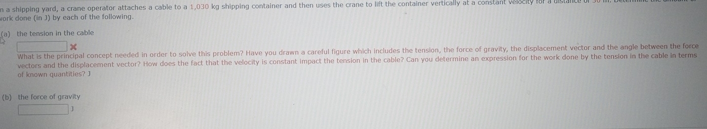 a shipping yard, a crane operator attaches a cable to a 1,030 kg shipping container and then uses the crane to lift the container vertically at a constant velocity for a dista 
work done (in J) by each of the following. 
(a) the tension in the cable
□ *
What is the principal concept needed in order to solve this problem? Have you drawn a careful figure which includes the tension, the force of gravity, the displacement vector and the angle between the force 
vectors and the displacement vector? How does the fact that the velocity is constant impact the tension in the cable? Can you determine an expression for the work done by the tension in the cable in terms 
of known quantities? J
(b) the force of gravity
□ J