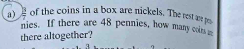  B/7  of the coins in a box are nickels. The rest are pen 
nies. If there are 48 pennies, how many coins 
there altogether?
3