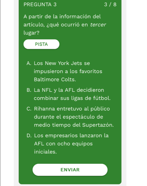 PREGUNTA 3 3 / 8
A partir de la información del
artículo, ¿qué ocurrió en tercer
lugar?
PISTA
A. Los New York Jets se
impusieron a los favoritos
Baltimore Colts.
B. La NFL y la AFL decidieron
combinar sus ligas de fútbol.
C. Rihanna entretuvo al público
durante el espectáculo de
medio tiempo del Supertazón.
D. Los empresarios lanzaron la
AFL con ocho equipos
iniciales.
ENVIAR