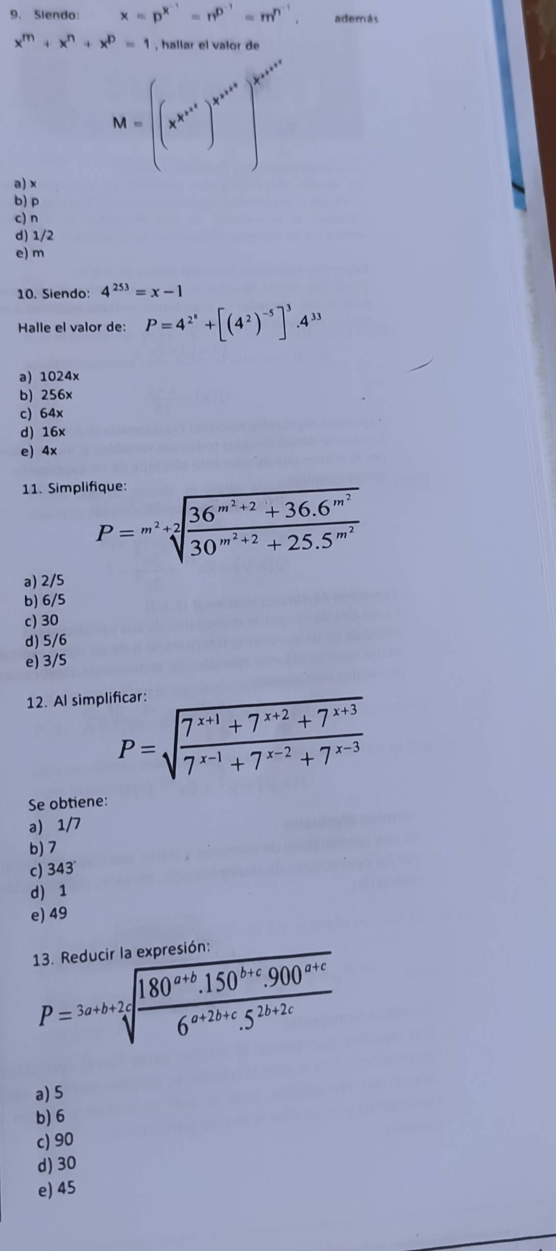 Siendo: x=p^(x^-1)=n^(D^-1)=m^(n^-1) además
x^m+x^n+x^p=1 , hallar el valor de
M=((x^(x^n^x^n^x^1))^x^(n^x^n^x^n)]^x)^x^(n^x^2^x^n))^x^(n^x^2)
a) x
b) p
c) n
d) 1/2
e) m
10. Siendo: 4^(253)=x-1
Halle el valor de: P=4^(2^8)+[(4^2)^-5]^3.4^(33)
a) 1024x
b) 256x
c) 64x
d) 16x
e) 4x
11. Simplifique:
P=m^2+2sqrt(frac 36^(m^2)+2)+36.6^(m^2)30^(m^2)+2+25.5^(m^2)
a) 2/5
b) 6/5
c) 30
d) 5/6
e) 3/5
12. Al simplificar:
P=sqrt(frac 7^(x+1)+7^(x+2)+7^(x+3))7^(x-1)+7^(x-2)+7^(x-3)
Se obtiene:
a) 1/7
b) 7
c) 343
d 1
e) 49
13. Reducir la expresión:
P=3a+b+2sqrt[4](frac 180^(a+b).150^(b+c).900^(a+c))6^(a+2b+c).5^(2b+2c)
a) 5
b) 6
c) 90
d) 30
e) 45