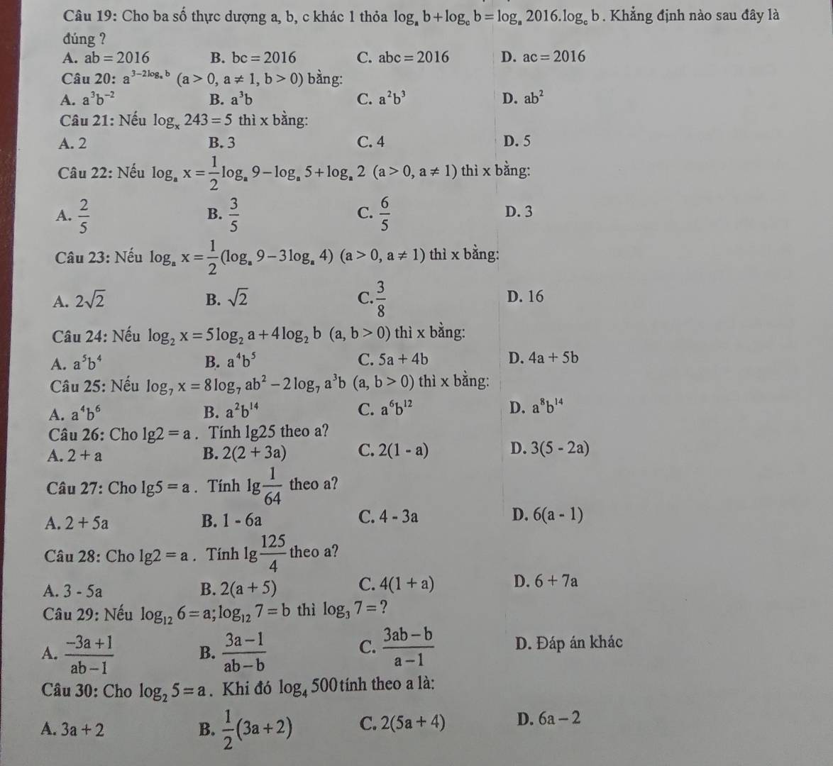 Cho ba số thực dượng a, b, c khác 1 thỏa log _ab+log _cb=log _a2016.log _cb. Khẳng định nào sau đây là
dúng ?
A. ab=2016 B. bc=2016 C. abc=2016 D. ac=2016
Câu 20: a^(3-2log _a)b(a>0,a!= 1,b>0) bằng:
A. a^3b^(-2) B. a^3b C. a^2b^3 D. ab^2
Câu 21: Nếu log _x243=5 thì x bằng:
A. 2 B. 3 C. 4 D. 5
Câu 22: Nếu log _ax= 1/2 log _a9-log _a5+log _a2(a>0,a!= 1) thì x bằng:
B.
C.
A.  2/5   3/5   6/5  D. 3
Câu 23: Nếu log _ax= 1/2 (log _a9-3log _a4)(a>0,a!= 1) thì x bằng:
A. 2sqrt(2) B. sqrt(2) C.  3/8  D. 16
Câu 24: Nếu log _2x=5log _2a+4log _2b(a,b>0) thì x bằng:
A. a^5b^4 B. a^4b^5 C. 5a+4b D. 4a+5b
* Câu 25: Nếu log _7x=8log _7ab^2-2log _7a^3b (a,b>0) thì x bằng:
A. a^4b^6 B. a^2b^(14) C. a^6b^(12) D. a^8b^(14)
Câu 26: Cho lg 2=a. Tính lg25 theo a?
A. 2+a B. 2(2+3a) C. 2(1-a) D. 3(5-2a)
Câu 27: Cho lg 5=a. Tính lg  1/64  theo a?
C.
A. 2+5a B. 1-6a 4-3a D. 6(a-1)
Câu 28: Cho lg 2=a. Tính lg  125/4  theo a?
C.
A. 3-5a B. 2(a+5) 4(1+a)
D. 6+7a
Câu 29: Nếu log _126=a;log _127=b thì log _37= ?
A.  (-3a+1)/ab-1   (3a-1)/ab-b   (3ab-b)/a-1  D. Đáp án khác
B.
C.
Câu 30: Cho log _25=a. Khi đó log _4500 tính theo a là:
A. 3a+2 B.  1/2 (3a+2) C. 2(5a+4) D. 6a-2