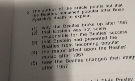 The author of the article points out that
the Beatles remained popular after Brian
Epstein's death to explain
(1) why the Beatles broke up after 1967
(2) that Epstein was not solely
responsible for the Beatles' success
(3) that Epstein had prevented the
Beatles from becoming popular
(4) the major effect upon the Beatles'
music after 1967
(5) how the Beatles changed their imag
after 1967
Elvis Preslev